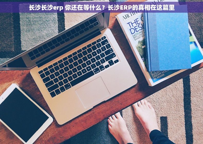 长沙长沙erp 你还在等什么？长沙ERP的真相在这篇里