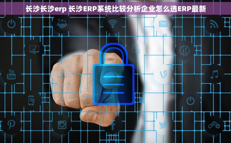 长沙长沙erp 长沙ERP系统比较分析企业怎么选ERP最新
