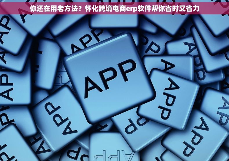 你还在用老方法？怀化跨境电商erp软件帮你省时又省力