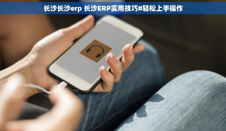 长沙长沙erp 长沙ERP实用技巧#轻松上手操作
