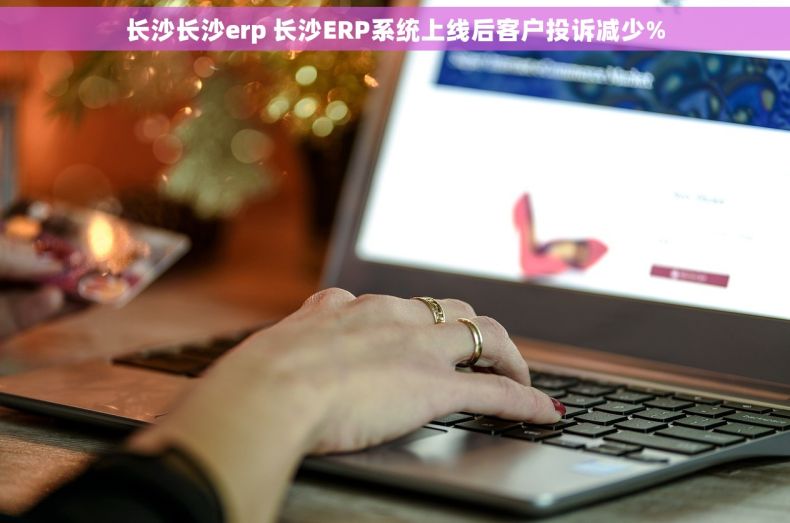长沙长沙erp 长沙ERP系统上线后客户投诉减少%