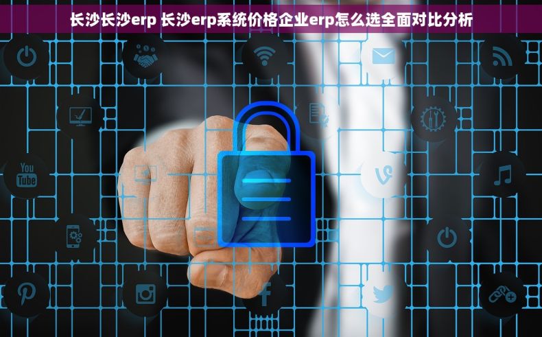 长沙长沙erp 长沙erp系统价格企业erp怎么选全面对比分析