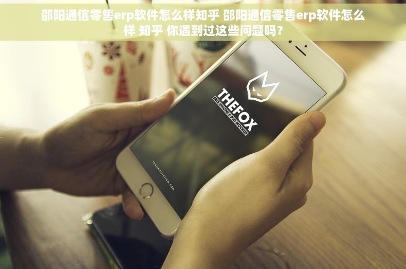 邵阳通信零售erp软件怎么样知乎 邵阳通信零售erp软件怎么样 知乎 你遇到过这些问题吗？