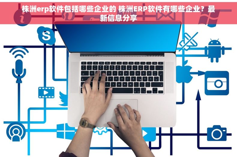 株洲erp软件包括哪些企业的 株洲ERP软件有哪些企业？最新信息分享