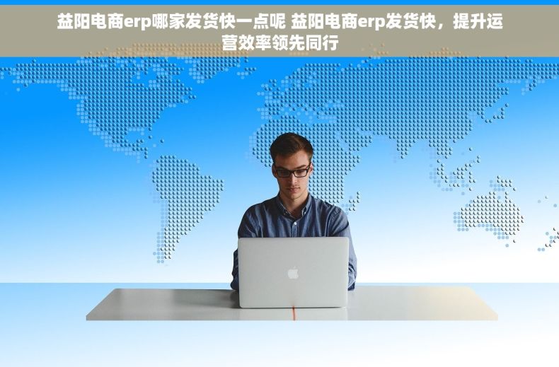 益阳电商erp哪家发货快一点呢 益阳电商erp发货快，提升运营效率领先同行