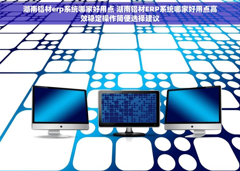 湖南铝材erp系统哪家好用点 湖南铝材ERP系统哪家好用点高效稳定操作简便选择建议