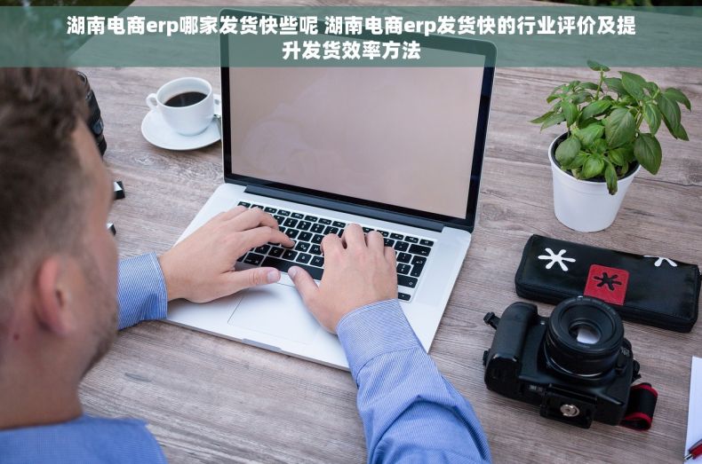 湖南电商erp哪家发货快些呢 湖南电商erp发货快的行业评价及提升发货效率方法