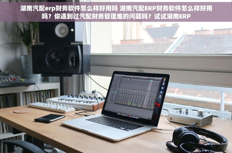 湖南汽配erp财务软件怎么样好用吗 湖南汽配ERP财务软件怎么样好用吗？你遇到过汽配财务管理难的问题吗？试试湖南ERP