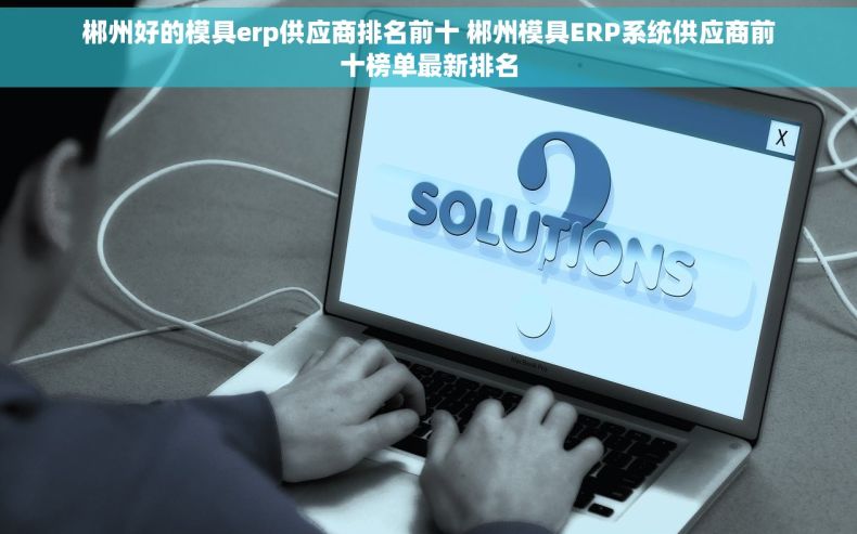 郴州好的模具erp供应商排名前十 郴州模具ERP系统供应商前十榜单最新排名