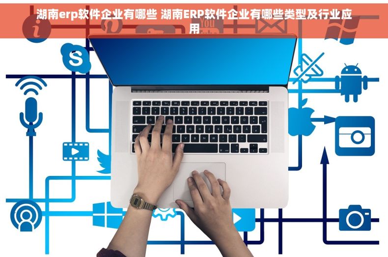湖南erp软件企业有哪些 湖南ERP软件企业有哪些类型及行业应用