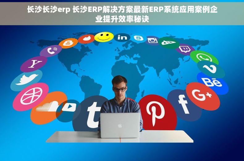 长沙长沙erp 长沙ERP解决方案最新ERP系统应用案例企业提升效率秘诀