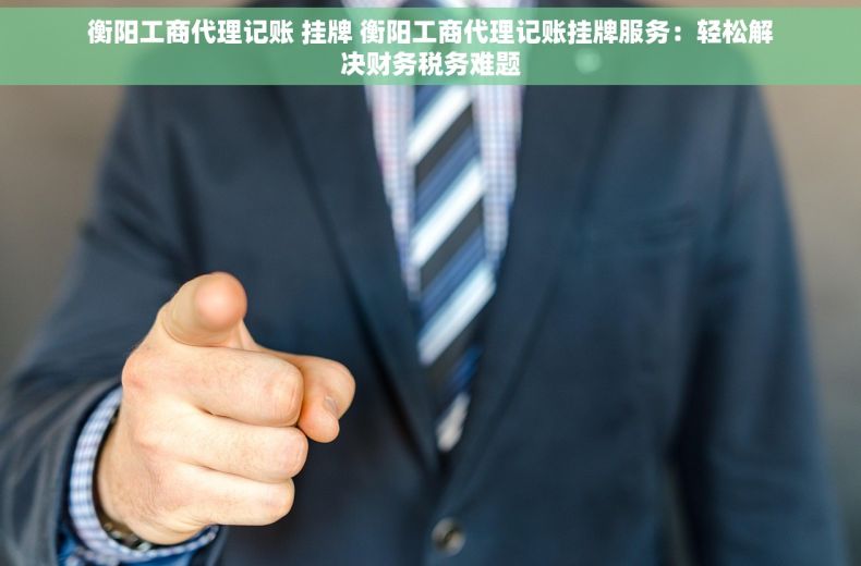 衡阳工商代理记账 挂牌 衡阳工商代理记账挂牌服务：轻松解决财务税务难题