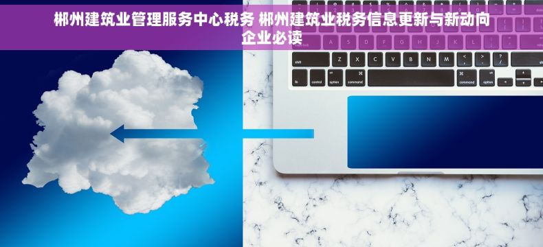 郴州建筑业管理服务中心税务 郴州建筑业税务信息更新与新动向企业必读