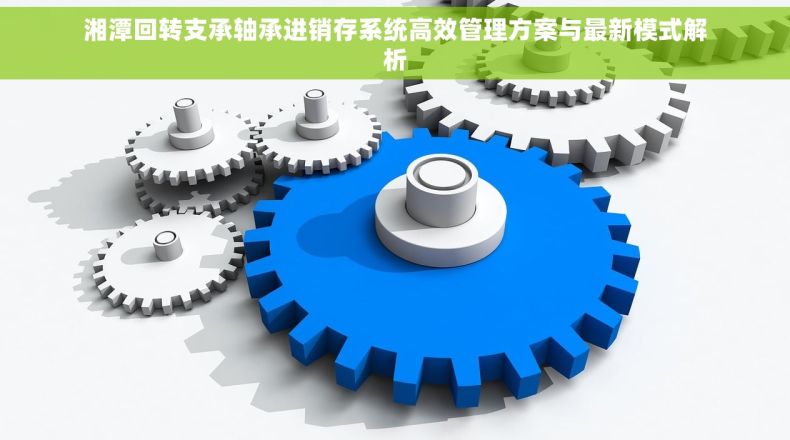 湘潭回转支承轴承进销存系统高效管理方案与最新模式解析