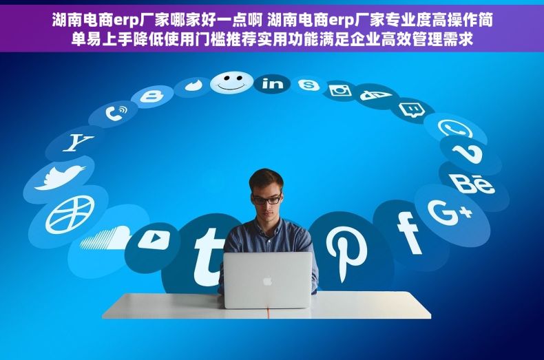 湖南电商erp厂家哪家好一点啊 湖南电商erp厂家专业度高操作简单易上手降低使用门槛推荐实用功能满足企业高效管理需求