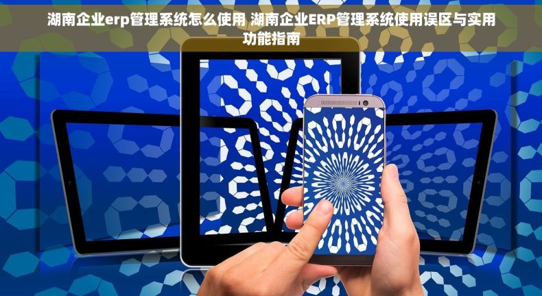 湖南企业erp管理系统怎么使用 湖南企业ERP管理系统使用误区与实用功能指南