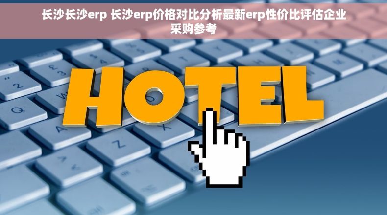 长沙长沙erp 长沙erp价格对比分析最新erp性价比评估企业采购参考