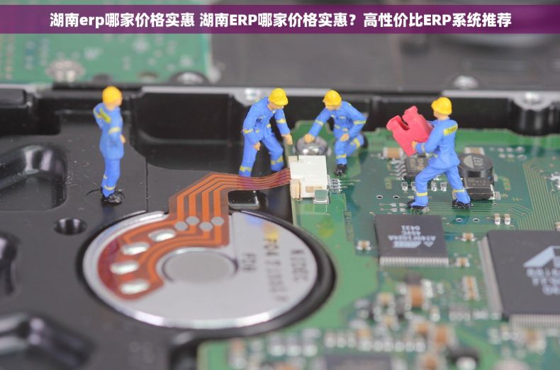 湖南erp哪家价格实惠 湖南ERP哪家价格实惠？高性价比ERP系统推荐