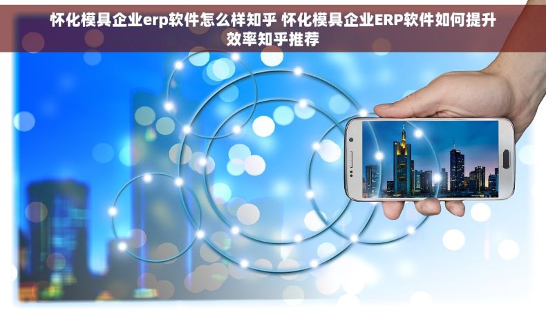 怀化模具企业erp软件怎么样知乎 怀化模具企业ERP软件如何提升效率知乎推荐