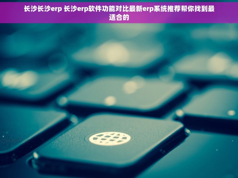 长沙长沙erp 长沙erp软件功能对比最新erp系统推荐帮你找到最适合的