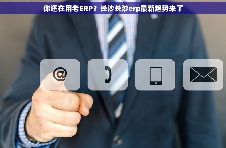 你还在用老ERP？长沙长沙erp最新趋势来了