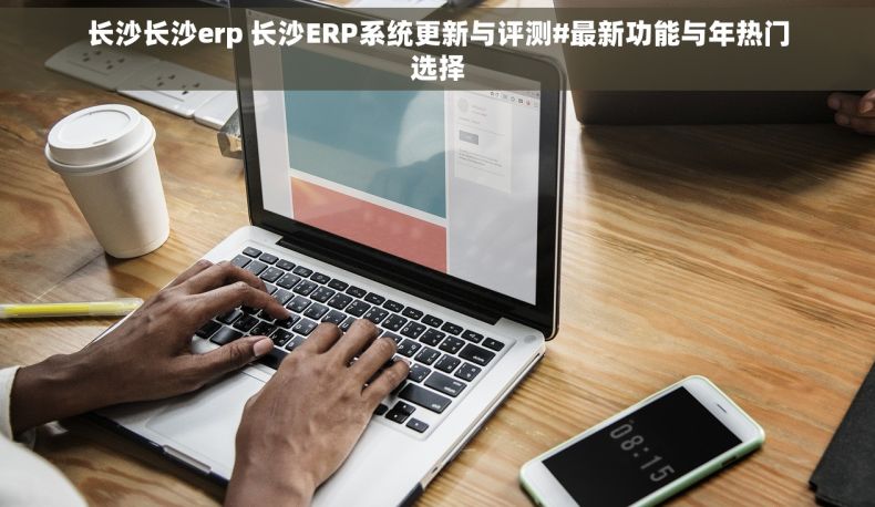 长沙长沙erp 长沙ERP系统更新与评测#最新功能与年热门选择