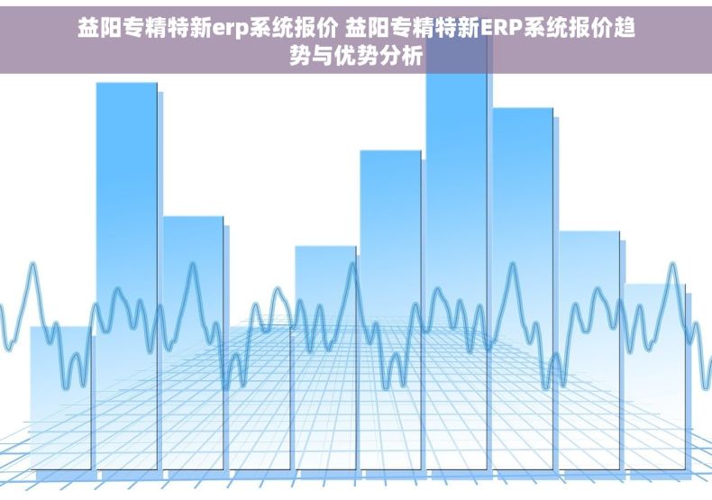 益阳专精特新erp系统报价 益阳专精特新ERP系统报价趋势与优势分析