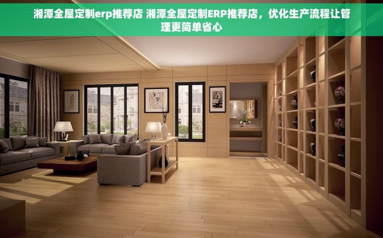 湘潭全屋定制erp推荐店 湘潭全屋定制ERP推荐店，优化生产流程让管理更简单省心