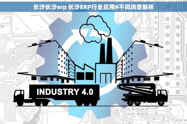 长沙长沙erp 长沙ERP行业应用#不同场景解析
