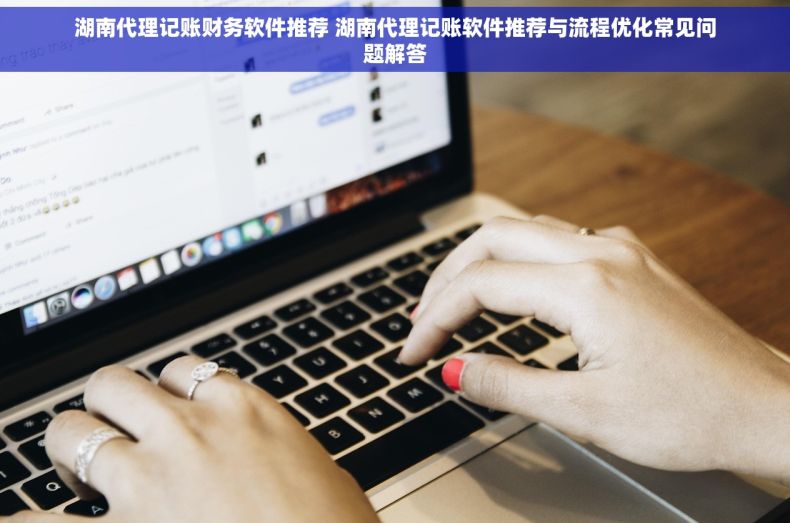 湖南代理记账财务软件推荐 湖南代理记账软件推荐与流程优化常见问题解答