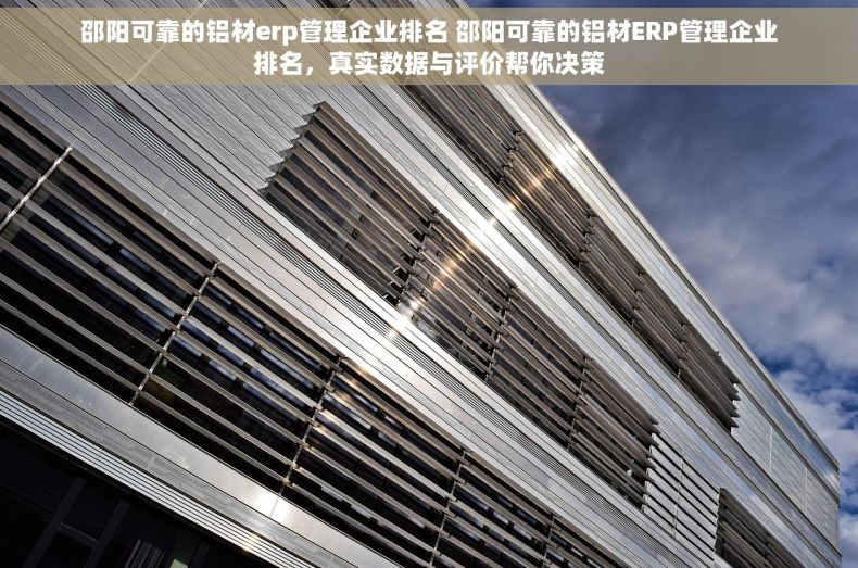 邵阳可靠的铝材erp管理企业排名 邵阳可靠的铝材ERP管理企业排名，真实数据与评价帮你决策