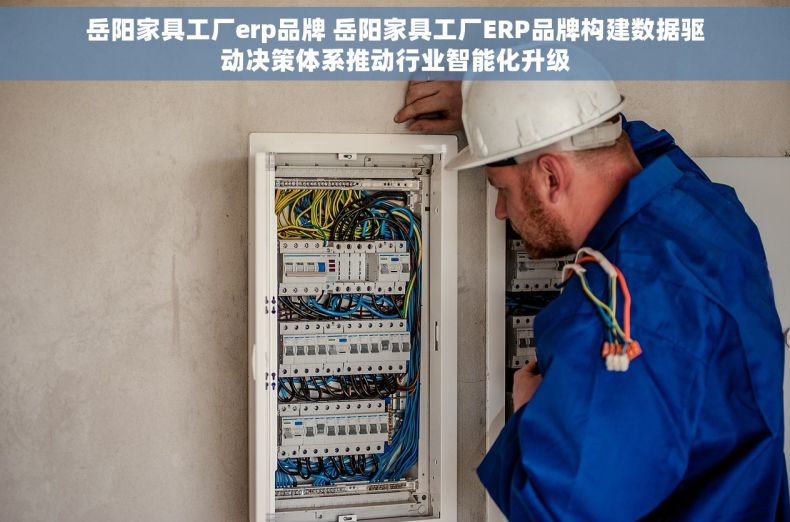 岳阳家具工厂erp品牌 岳阳家具工厂ERP品牌构建数据驱动决策体系推动行业智能化升级