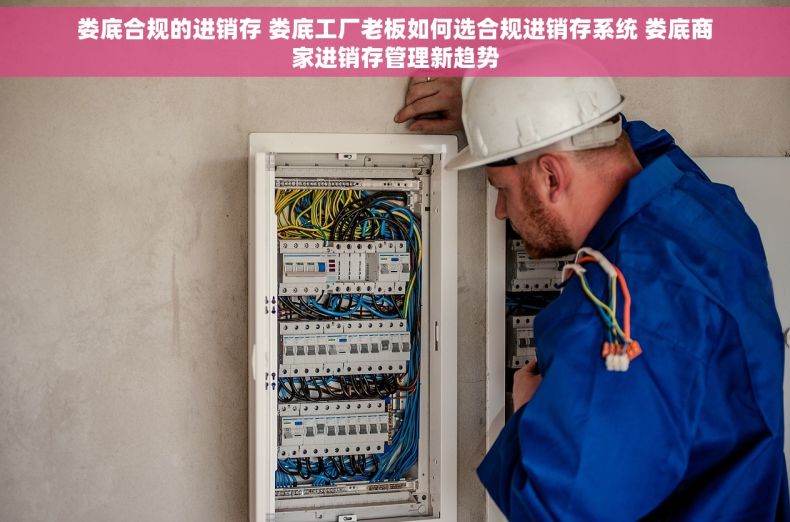 娄底合规的进销存 娄底工厂老板如何选合规进销存系统 娄底商家进销存管理新趋势