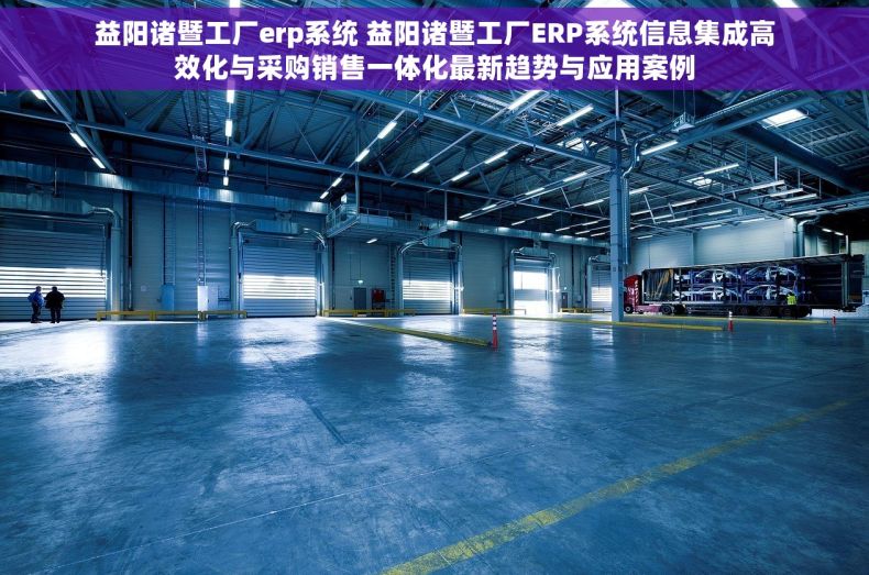 益阳诸暨工厂erp系统 益阳诸暨工厂ERP系统信息集成高效化与采购销售一体化最新趋势与应用案例
