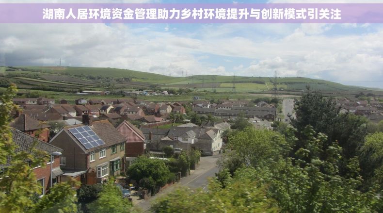 湖南人居环境资金管理助力乡村环境提升与创新模式引关注