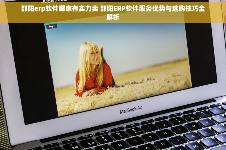 邵阳erp软件哪家有实力卖 邵阳ERP软件服务优势与选购技巧全解析