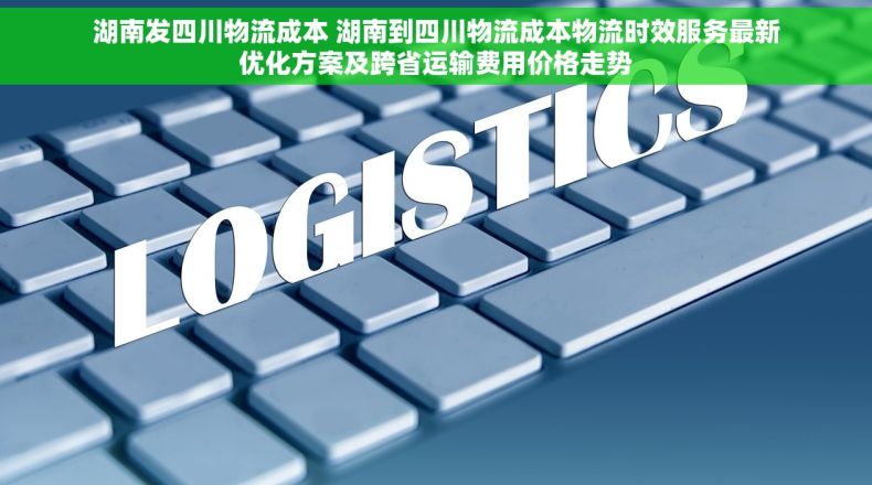 湖南发四川物流成本 湖南到四川物流成本物流时效服务最新优化方案及跨省运输费用价格走势