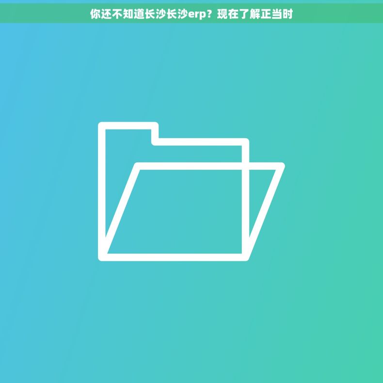 你还不知道长沙长沙erp？现在了解正当时