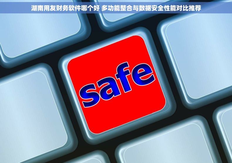 湖南用友财务软件哪个好 多功能整合与数据安全性能对比推荐