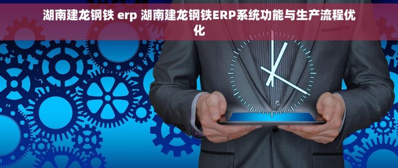 湖南建龙钢铁 erp 湖南建龙钢铁ERP系统功能与生产流程优化