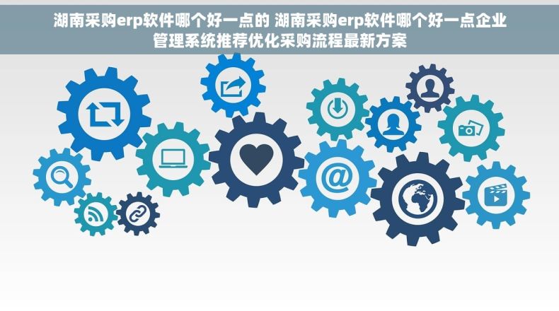 湖南采购erp软件哪个好一点的 湖南采购erp软件哪个好一点企业管理系统推荐优化采购流程最新方案