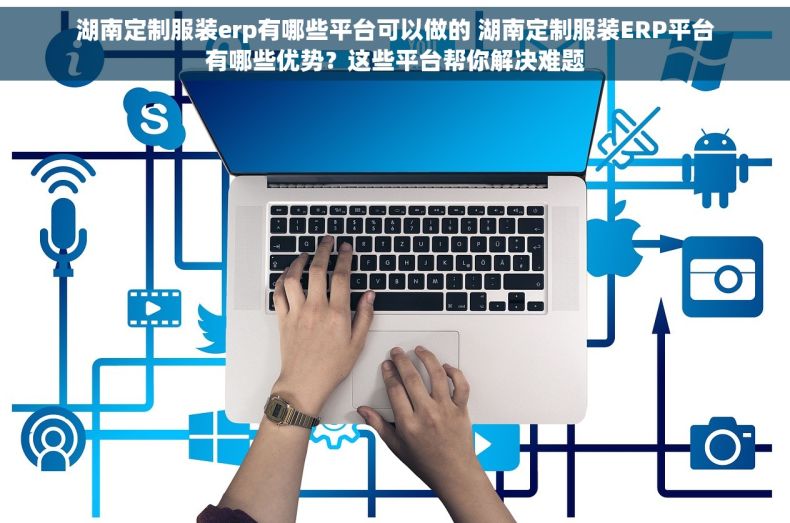湖南定制服装erp有哪些平台可以做的 湖南定制服装ERP平台有哪些优势？这些平台帮你解决难题