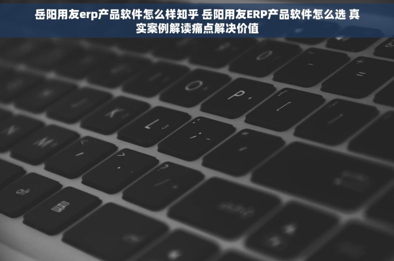 岳阳用友erp产品软件怎么样知乎 岳阳用友ERP产品软件怎么选 真实案例解读痛点解决价值