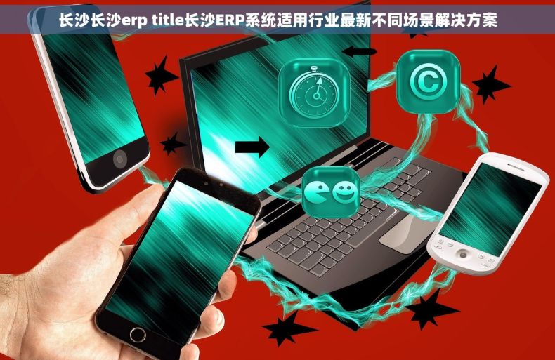 长沙长沙erp title长沙ERP系统适用行业最新不同场景解决方案