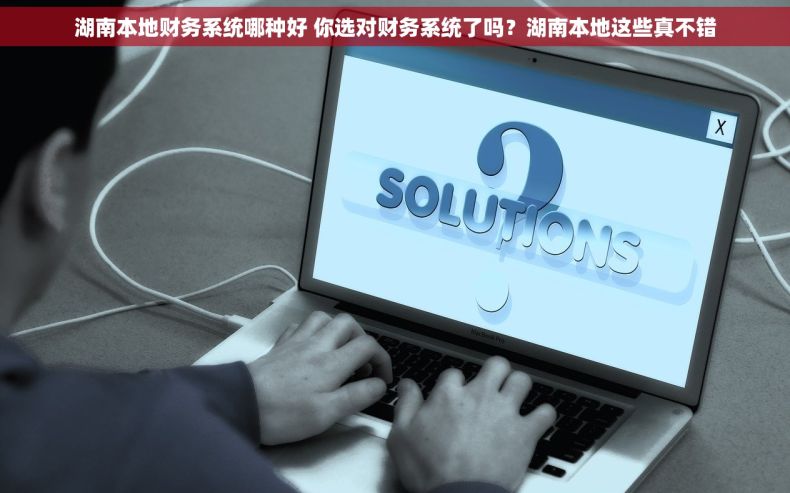 湖南本地财务系统哪种好 你选对财务系统了吗？湖南本地这些真不错