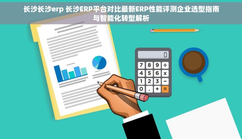 长沙长沙erp 长沙ERP平台对比最新ERP性能评测企业选型指南与智能化转型解析