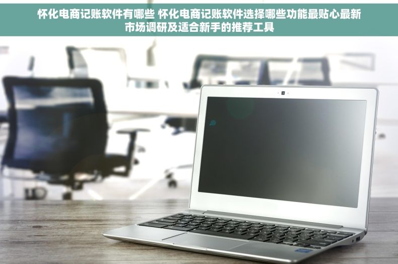 怀化电商记账软件有哪些 怀化电商记账软件选择哪些功能最贴心最新市场调研及适合新手的推荐工具
