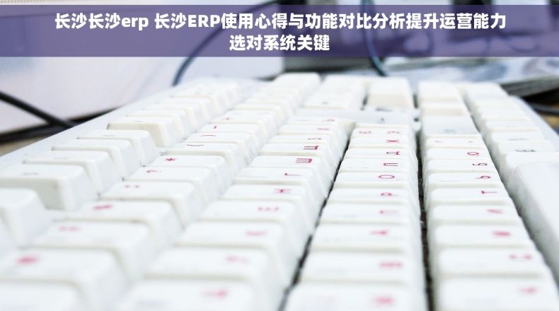 长沙长沙erp 长沙ERP使用心得与功能对比分析提升运营能力选对系统关键
