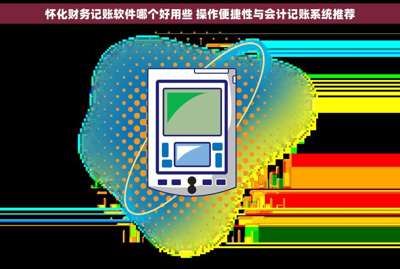 怀化财务记账软件哪个好用些 操作便捷性与会计记账系统推荐