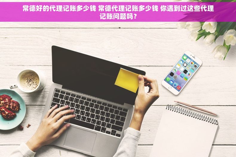 常德好的代理记账多少钱 常德代理记账多少钱 你遇到过这些代理记账问题吗？